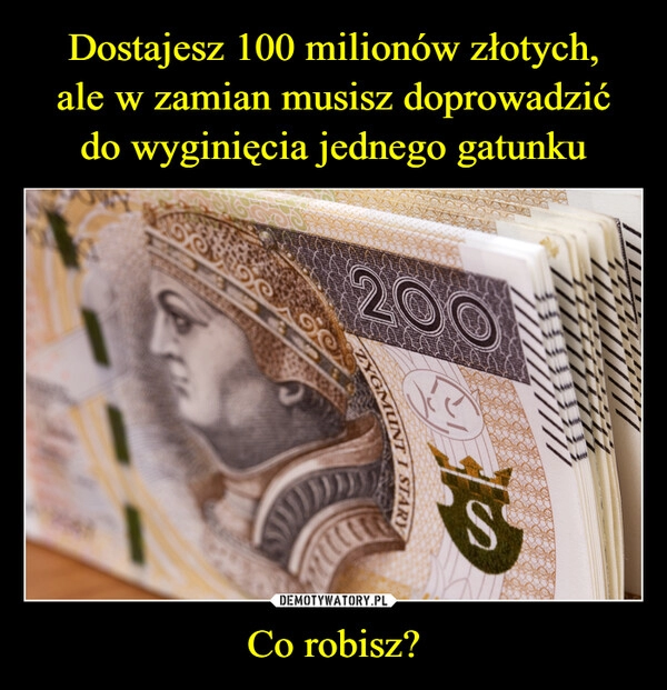 
    
Dostajesz 100 milionów złotych,
ale w zamian musisz doprowadzić
do wyginięcia jednego gatunku Co robisz? 