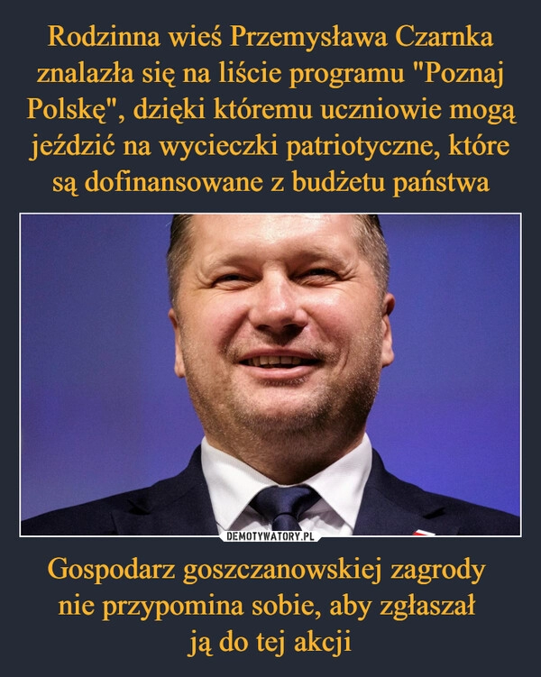 
    Rodzinna wieś Przemysława Czarnka znalazła się na liście programu "Poznaj Polskę", dzięki któremu uczniowie mogą jeździć na wycieczki patriotyczne, które są dofinansowane z budżetu państwa Gospodarz goszczanowskiej zagrody 
nie przypomina sobie, aby zgłaszał 
ją do tej akcji