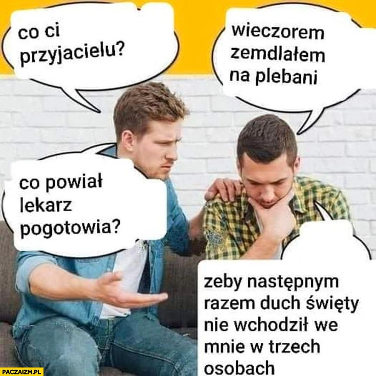 
    Co ci przyjacielu? Wieczorem zemdlałem na plebanii, co powiedział lekarz pogotowia? Żeby następnym razem duch święty nie wchodził we mnie w trzech osobach