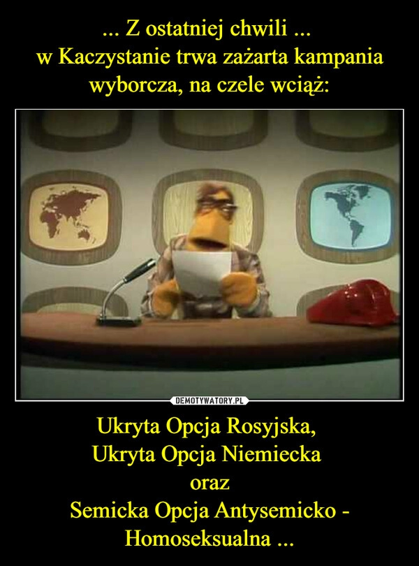 
    ... Z ostatniej chwili ... 
w Kaczystanie trwa zażarta kampania wyborcza, na czele wciąż: Ukryta Opcja Rosyjska, 
Ukryta Opcja Niemiecka 
oraz
Semicka Opcja Antysemicko - Homoseksualna ...