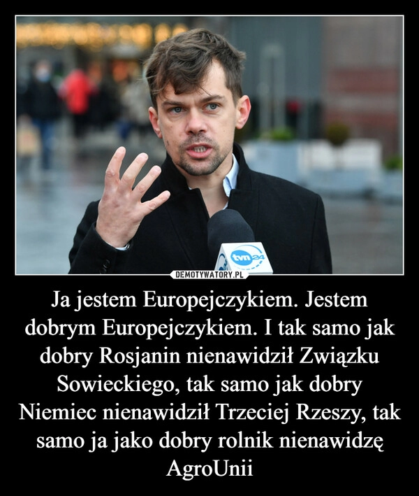 
    Ja jestem Europejczykiem. Jestem dobrym Europejczykiem. I tak samo jak dobry Rosjanin nienawidził Związku Sowieckiego, tak samo jak dobry Niemiec nienawidził Trzeciej Rzeszy, tak samo ja jako dobry rolnik nienawidzę AgroUnii