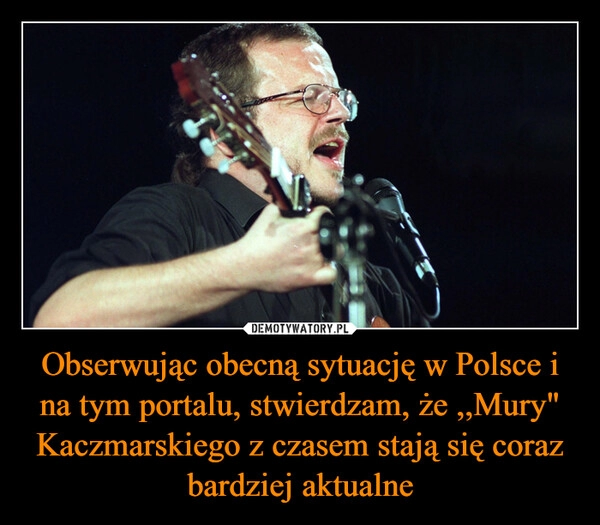 
    Obserwując obecną sytuację w Polsce i na tym portalu, stwierdzam, że ,,Mury" Kaczmarskiego z czasem stają się coraz bardziej aktualne