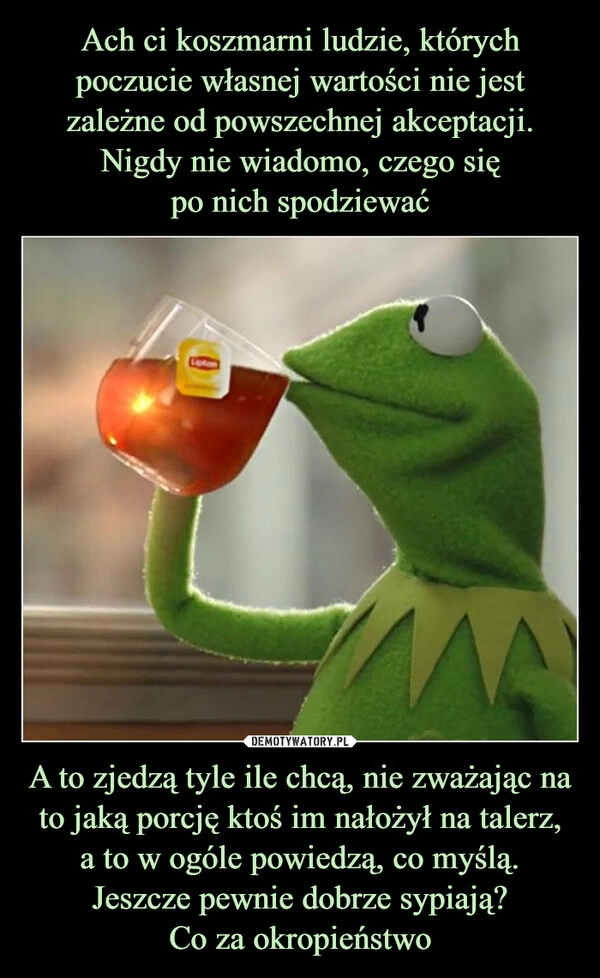 
    Ach ci koszmarni ludzie, których poczucie własnej wartości nie jest zależne od powszechnej akceptacji. Nigdy nie wiadomo, czego się
po nich spodziewać A to zjedzą tyle ile chcą, nie zważając na to jaką porcję ktoś im nałożył na talerz,
a to w ogóle powiedzą, co myślą.
Jeszcze pewnie dobrze sypiają?
Co za okropieństwo