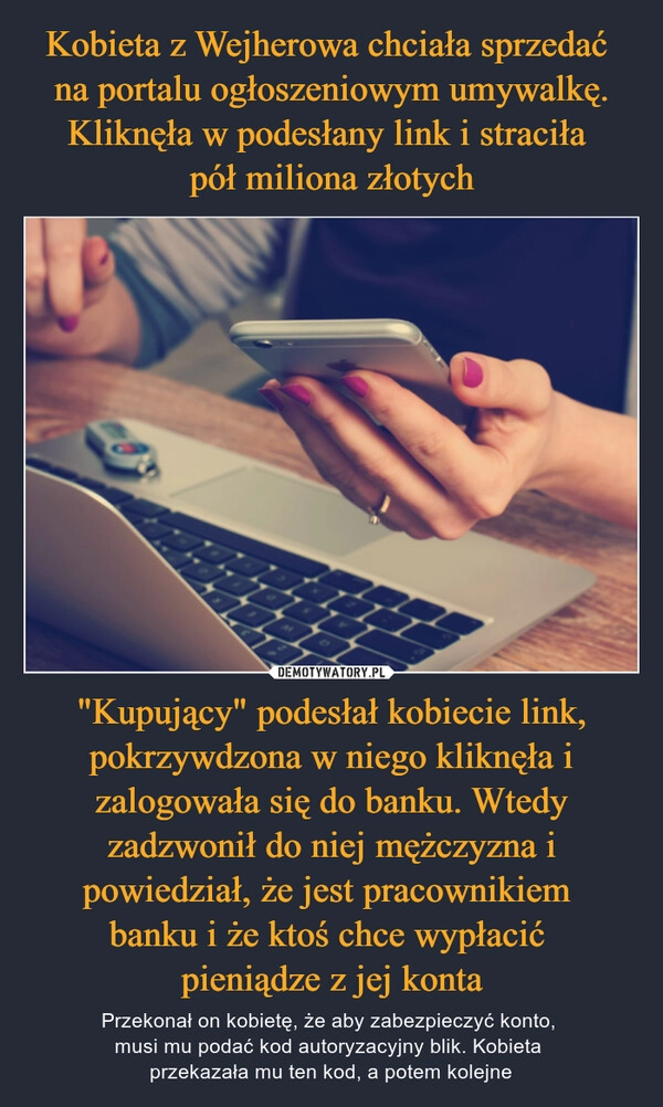 
    Kobieta z Wejherowa chciała sprzedać 
na portalu ogłoszeniowym umywalkę. Kliknęła w podesłany link i straciła 
pół miliona złotych "Kupujący" podesłał kobiecie link, pokrzywdzona w niego kliknęła i zalogowała się do banku. Wtedy zadzwonił do niej mężczyzna i powiedział, że jest pracownikiem 
banku i że ktoś chce wypłacić 
pieniądze z jej konta