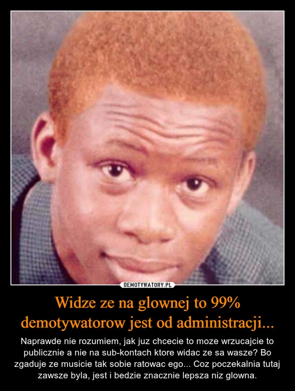 
    
Widze ze na glownej to 99% demotywatorow jest od administracji... 