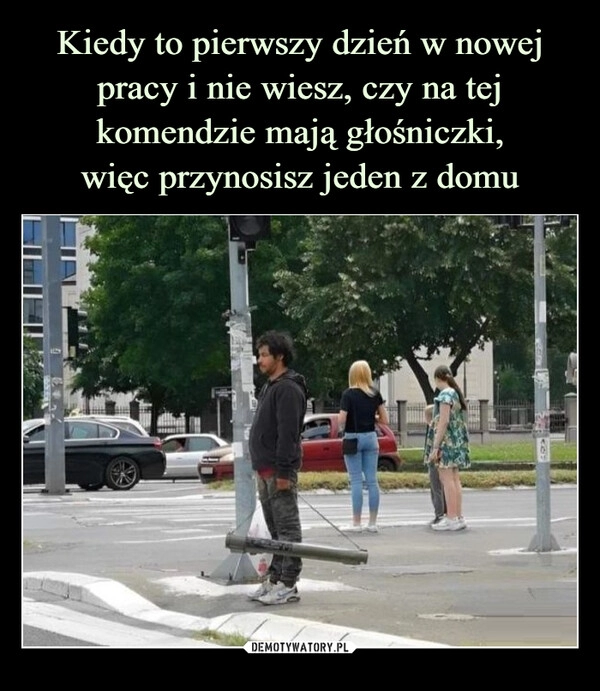 
    Kiedy to pierwszy dzień w nowej pracy i nie wiesz, czy na tej komendzie mają głośniczki,
więc przynosisz jeden z domu