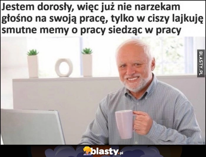 
    Jestem dorosły, więc już nie narzekam głośno na swoją pracę, tylko w ciszy lajkuję smutne memy o pracy siedząc w pracy Dziwny Pan ze stocku