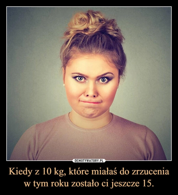 
    Kiedy z 10 kg, które miałaś do zrzucenia w tym roku zostało ci jeszcze 15.