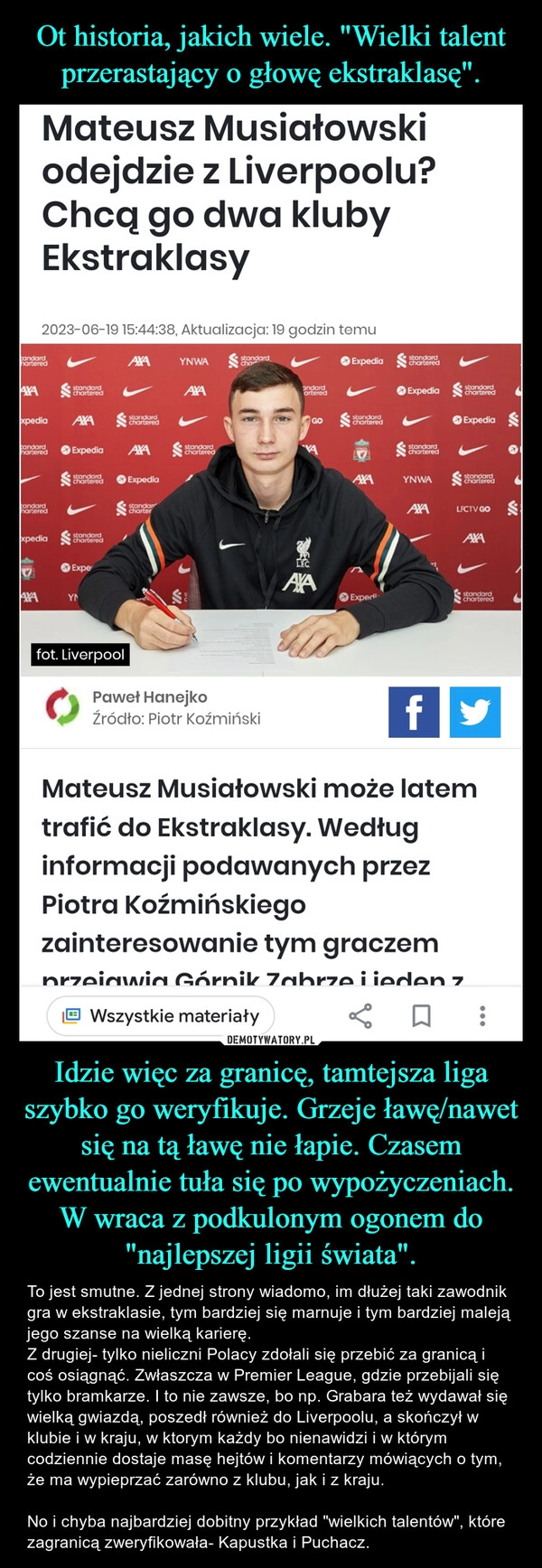 
    Ot historia, jakich wiele. "Wielki talent przerastający o głowę ekstraklasę". Idzie więc za granicę, tamtejsza liga szybko go weryfikuje. Grzeje ławę/nawet się na tą ławę nie łapie. Czasem ewentualnie tuła się po wypożyczeniach. W wraca z podkulonym ogonem do "najlepszej ligii świata".