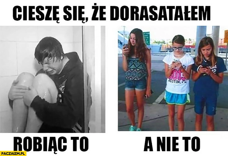 
    Cieszę się, że dorastałem robiąc to a nie to płacze pod prysznicem zamiast gapić się w telefon