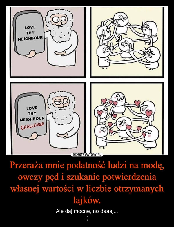 
    Przeraża mnie podatność ludzi na modę, owczy pęd i szukanie potwierdzenia własnej wartości w liczbie otrzymanych lajków.