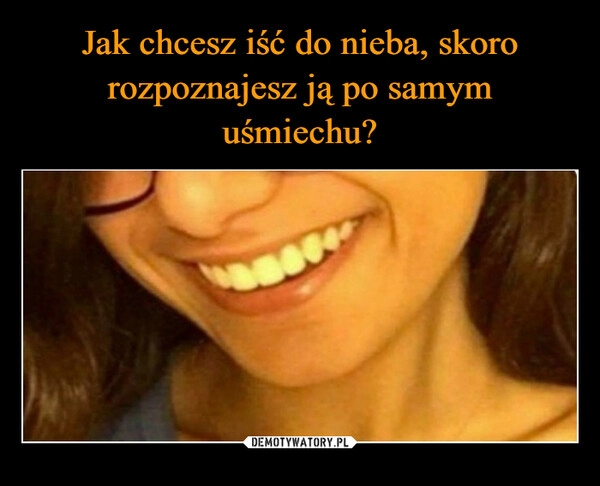 
    Jak chcesz iść do nieba, skoro rozpoznajesz ją po samym uśmiechu?