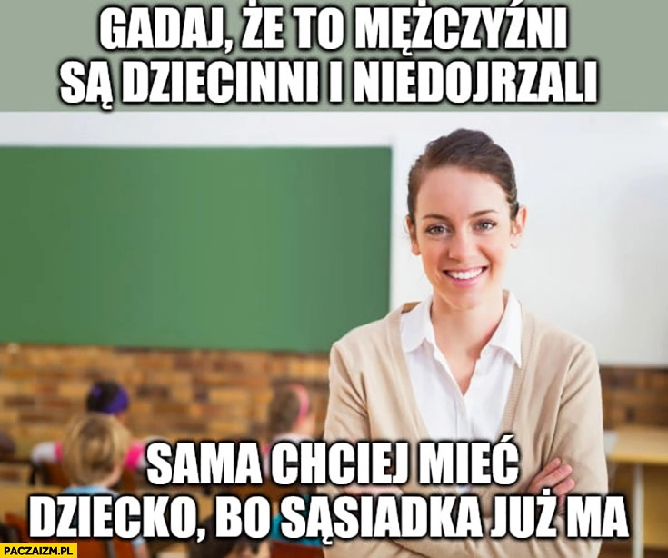 
    Gadaj, że to mężczyzni są dziecinni i niedojrzali, sama chciej mieć dziecko bo sąsiadka już ma typowa laska