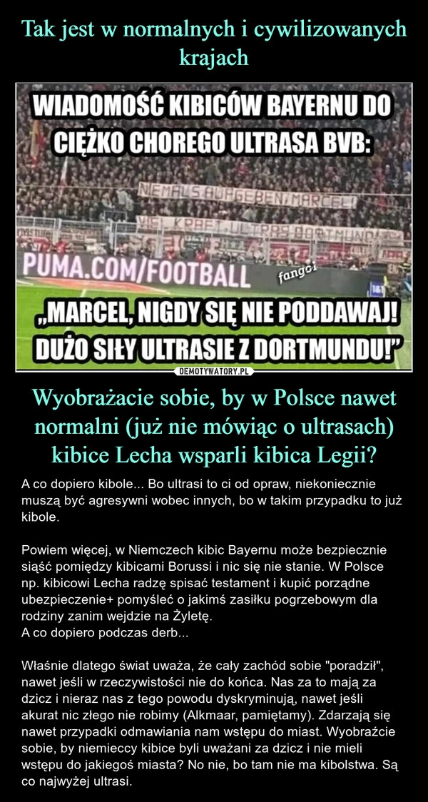 
    Tak jest w normalnych i cywilizowanych krajach Wyobrażacie sobie, by w Polsce nawet normalni (już nie mówiąc o ultrasach) kibice Lecha wsparli kibica Legii?