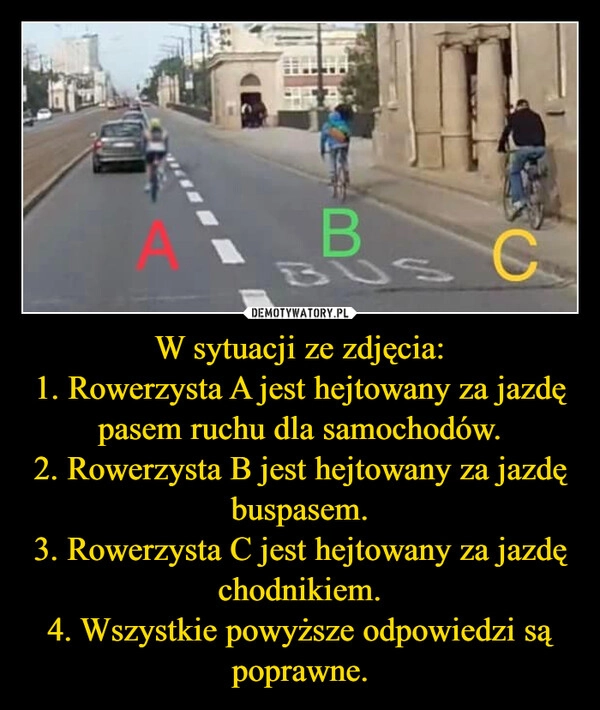 
    W sytuacji ze zdjęcia:
1. Rowerzysta A jest hejtowany za jazdę pasem ruchu dla samochodów.
2. Rowerzysta B jest hejtowany za jazdę buspasem.
3. Rowerzysta C jest hejtowany za jazdę chodnikiem.
4. Wszystkie powyższe odpowiedzi są poprawne.