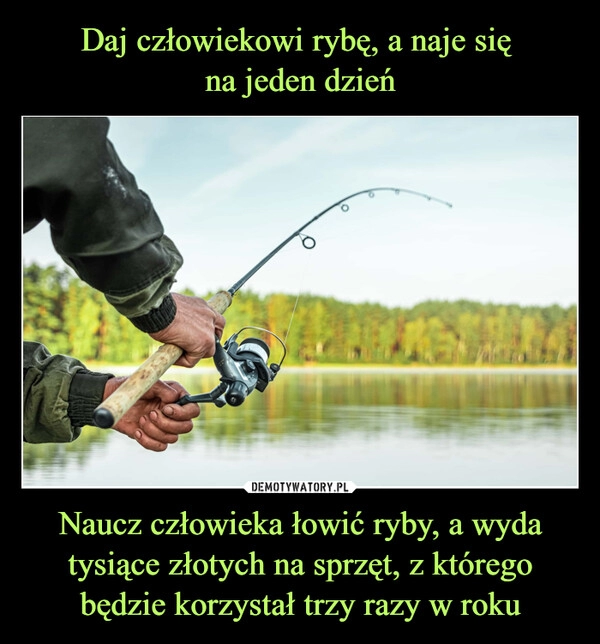 
    Daj człowiekowi rybę, a naje się 
na jeden dzień Naucz człowieka łowić ryby, a wyda tysiące złotych na sprzęt, z którego będzie korzystał trzy razy w roku