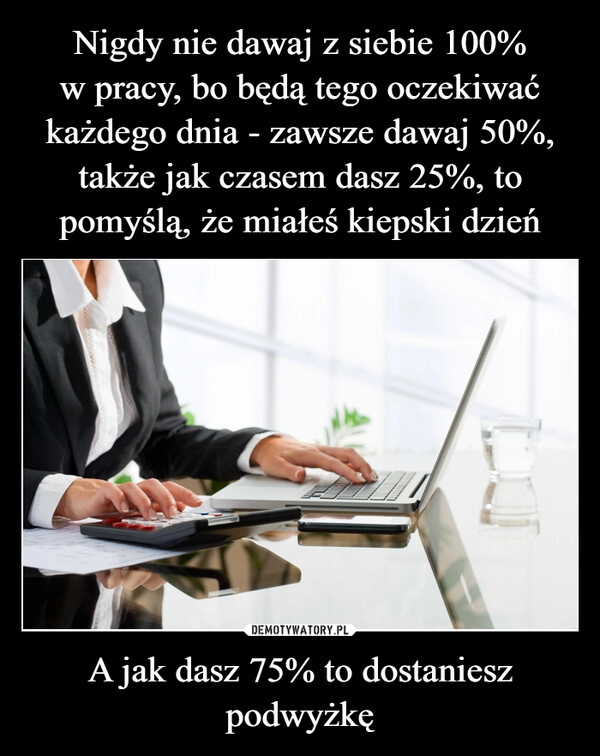 
    Nigdy nie dawaj z siebie 100%
w pracy, bo będą tego oczekiwać każdego dnia - zawsze dawaj 50%, także jak czasem dasz 25%, to pomyślą, że miałeś kiepski dzień A jak dasz 75% to dostaniesz podwyżkę