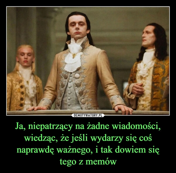 
    Ja, niepatrzący na żadne wiadomości, wiedząc, że jeśli wydarzy się coś naprawdę ważnego, i tak dowiem się tego z memów