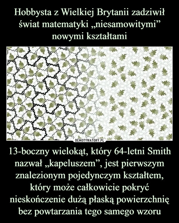 
    Hobbysta z Wielkiej Brytanii zadziwił świat matematyki „niesamowitymi” nowymi kształtami 13-boczny wielokąt, który 64-letni Smith nazwał „kapeluszem”, jest pierwszym znalezionym pojedynczym kształtem, który może całkowicie pokryć nieskończenie dużą płaską powierzchnię bez powtarzania tego samego wzoru