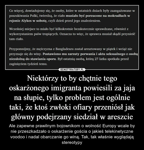 
    Niektórzy to by chętnie tego oskarżonego imigranta powiesili za jaja na słupie, tylko problem jest ogólnie taki, że ktoś zwłoki ofiary przeniósł jak główny podejrzany siedział w areszcie