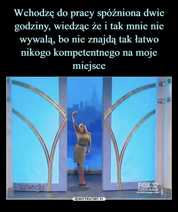 
    
Wchodzę do pracy spóźniona dwie godziny, wiedząc że i tak mnie nie wywalą, bo nie znajdą tak łatwo nikogo kompetentnego na moje miejsce 