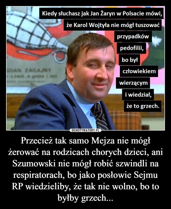 
    Przecież tak samo Mejza nie mógł żerować na rodzicach chorych dzieci, ani Szumowski nie mógł robić szwindli na respiratorach, bo jako posłowie Sejmu RP wiedzieliby, że tak nie wolno, bo to byłby grzech...