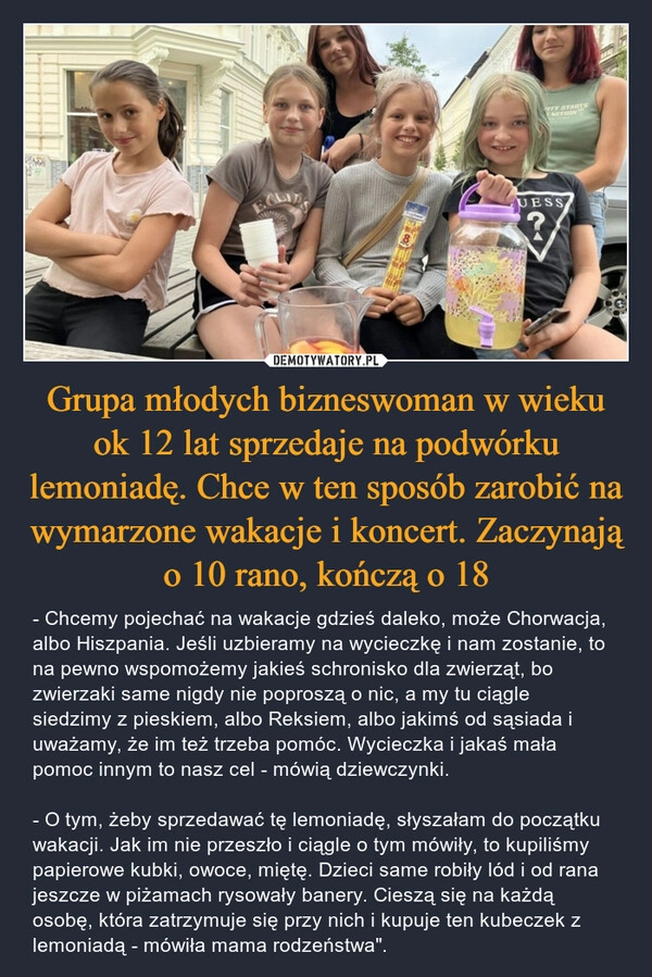 
    Grupa młodych bizneswoman w wieku ok 12 lat sprzedaje na podwórku lemoniadę. Chce w ten sposób zarobić na wymarzone wakacje i koncert. Zaczynają o 10 rano, kończą o 18