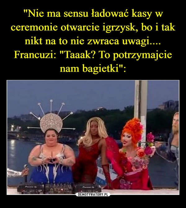 
    "Nie ma sensu ładować kasy w ceremonie otwarcie igrzysk, bo i tak nikt na to nie zwraca uwagi....
Francuzi: "Taaak? To potrzymajcie nam bagietki":