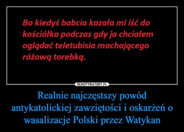 
    
Realnie najczęstszy powód antykatolickiej zawziętości i oskarżeń o wasalizacje Polski przez Watykan 