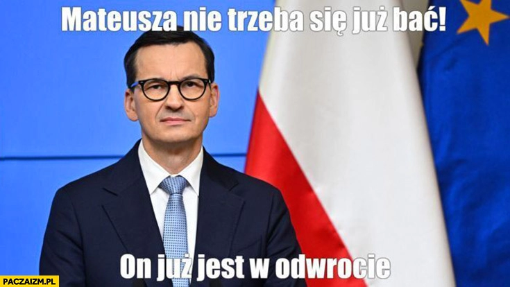 
    Morawiecki Mateusza nie trzeba się już bać on już jest w odwrocie