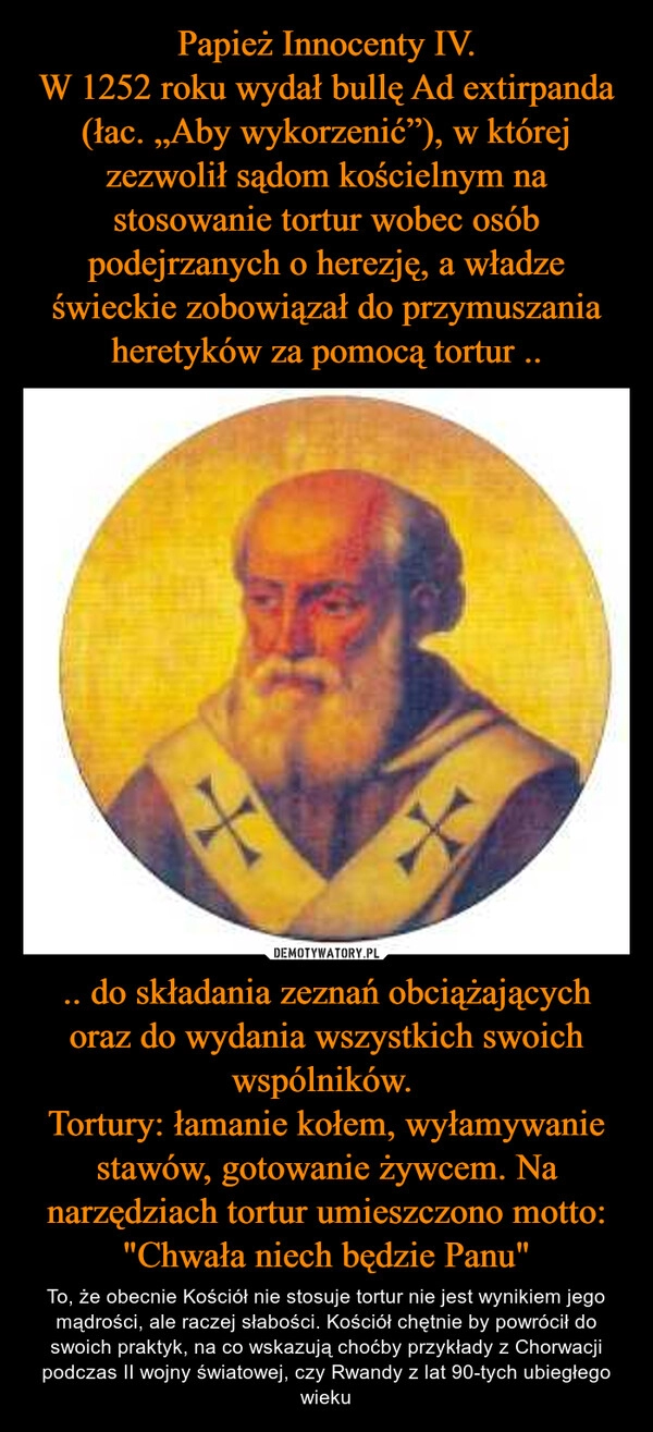 
    Papież Innocenty IV.
W 1252 roku wydał bullę Ad extirpanda (łac. „Aby wykorzenić”), w której zezwolił sądom kościelnym na stosowanie tortur wobec osób podejrzanych o herezję, a władze świeckie zobowiązał do przymuszania heretyków za pomocą tortur .. .. do składania zeznań obciążających oraz do wydania wszystkich swoich wspólników.
Tortury: łamanie kołem, wyłamywanie stawów, gotowanie żywcem. Na narzędziach tortur umieszczono motto: "Chwała niech będzie Panu" 