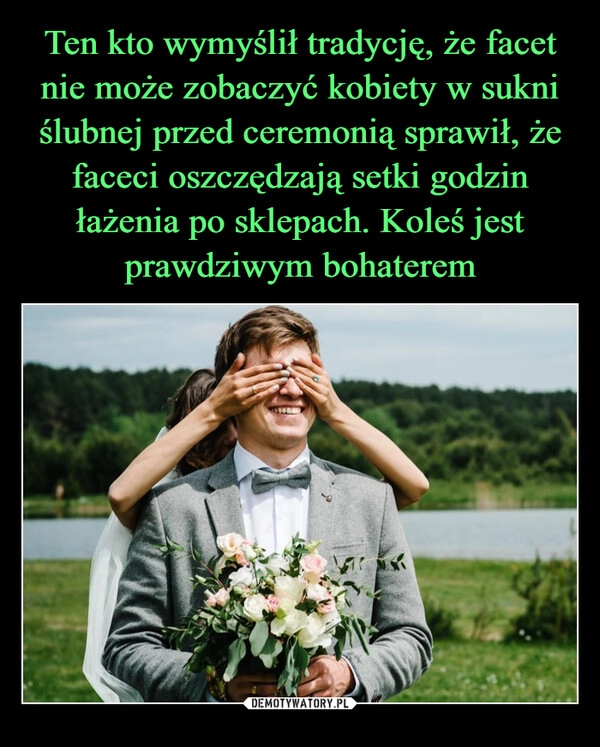 
    Ten kto wymyślił tradycję, że facet nie może zobaczyć kobiety w sukni ślubnej przed ceremonią sprawił, że faceci oszczędzają setki godzin łażenia po sklepach. Koleś jest prawdziwym bohaterem