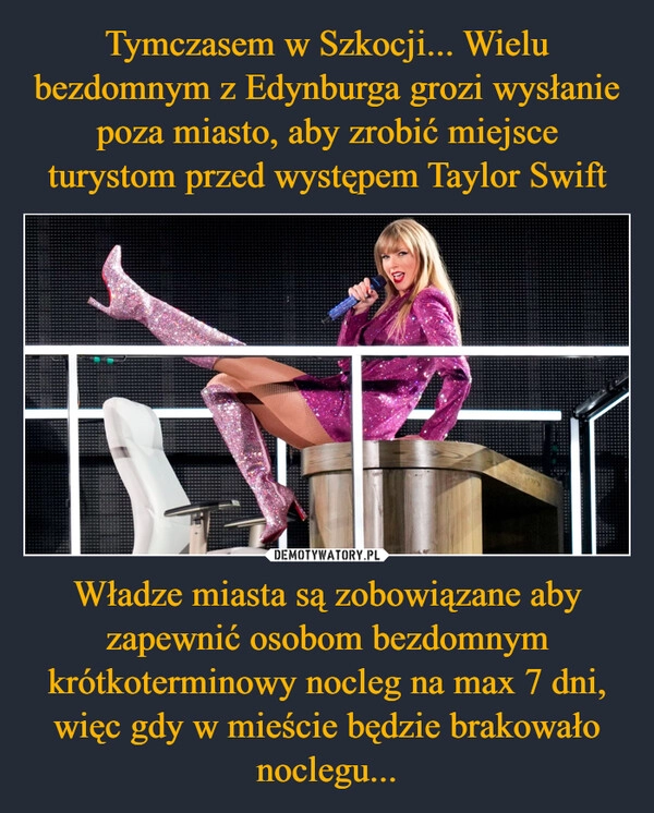 
    Tymczasem w Szkocji... Wielu bezdomnym z Edynburga grozi wysłanie poza miasto, aby zrobić miejsce turystom przed występem Taylor Swift Władze miasta są zobowiązane aby zapewnić osobom bezdomnym krótkoterminowy nocleg na max 7 dni, więc gdy w mieście będzie brakowało noclegu...