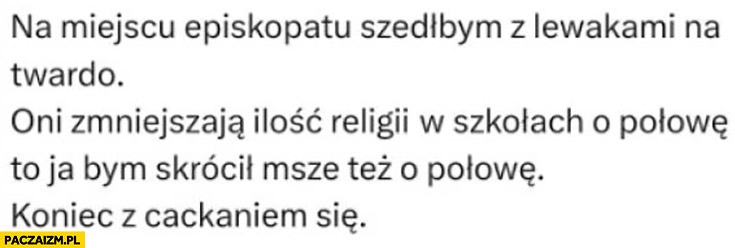 
    Na miejscu episkopatu szedłbym z lewakami na twardo oni zmniejszają ilość religii w szkołach o połowę to ja bym skrócił mszę też o połowę koniec z cackaniem się