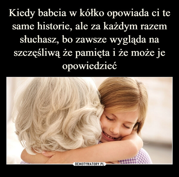 
    Kiedy babcia w kółko opowiada ci te same historie, ale za każdym razem słuchasz, bo zawsze wygląda na szczęśliwą że pamięta i że może je opowiedzieć