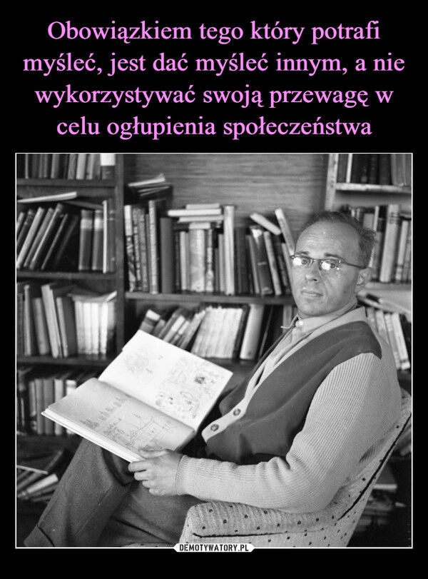 
    Obowiązkiem tego który potrafi myśleć, jest dać myśleć innym, a nie wykorzystywać swoją przewagę w celu ogłupienia społeczeństwa