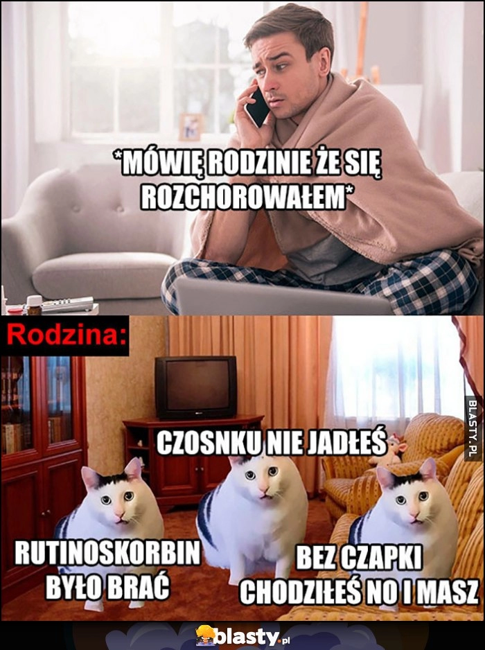 
    Ja: mówię rodzinie, że się rozchorowałem. Rodzina: rutinoskorbin było brać, czosnku nie jadłeś, bez czapki chodziłeś no i masz koty kotki