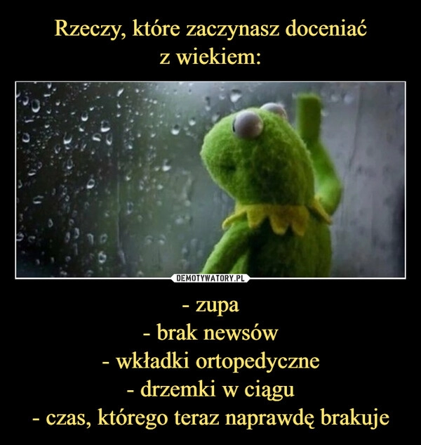 
    Rzeczy, które zaczynasz doceniać
z wiekiem: - zupa
- brak newsów
- wkładki ortopedyczne
- drzemki w ciągu
- czas, którego teraz naprawdę brakuje