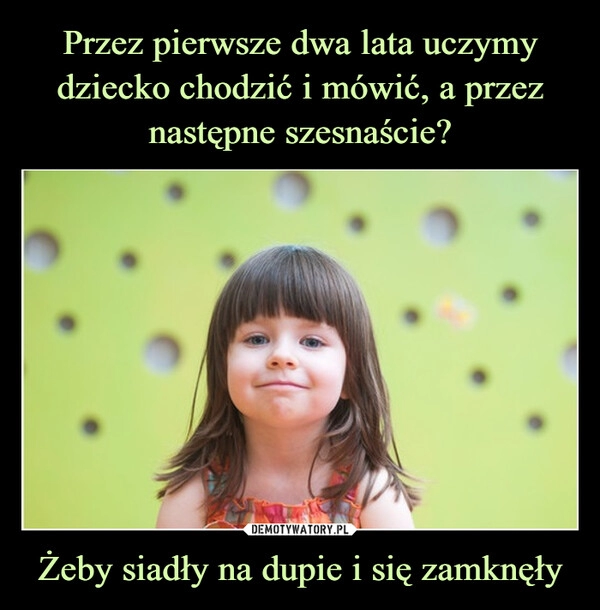 
    Przez pierwsze dwa lata uczymy dziecko chodzić i mówić, a przez następne szesnaście? Żeby siadły na dupie i się zamknęły