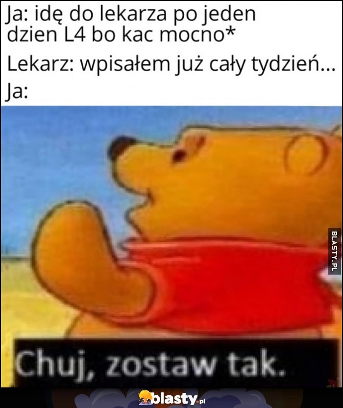 
    Ja: idę do lekarza po jeden dzień L4 bo kac mocno, lekarz: wypisałem już na cały tydzień, ja: dobra zostaw tak Kubuś Puchatek