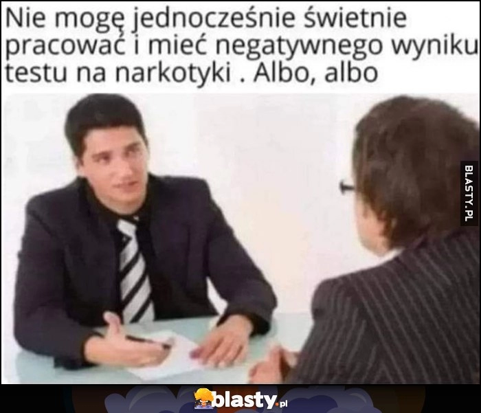 
    Nie mogę jednoczesnie świetnie pracować i mieć negatywnego wyniku testu na narkotyki. Albo, albo