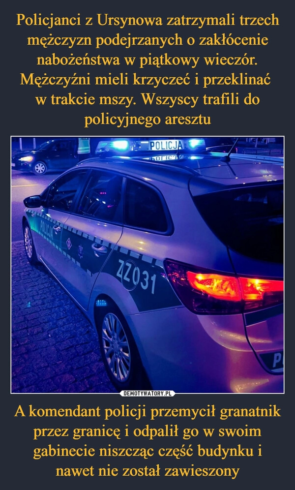 
    Policjanci z Ursynowa zatrzymali trzech mężczyzn podejrzanych o zakłócenie nabożeństwa w piątkowy wieczór. Mężczyźni mieli krzyczeć i przeklinać
w trakcie mszy. Wszyscy trafili do policyjnego aresztu A komendant policji przemycił granatnik przez granicę i odpalił go w swoim gabinecie niszcząc część budynku i nawet nie został zawieszony 