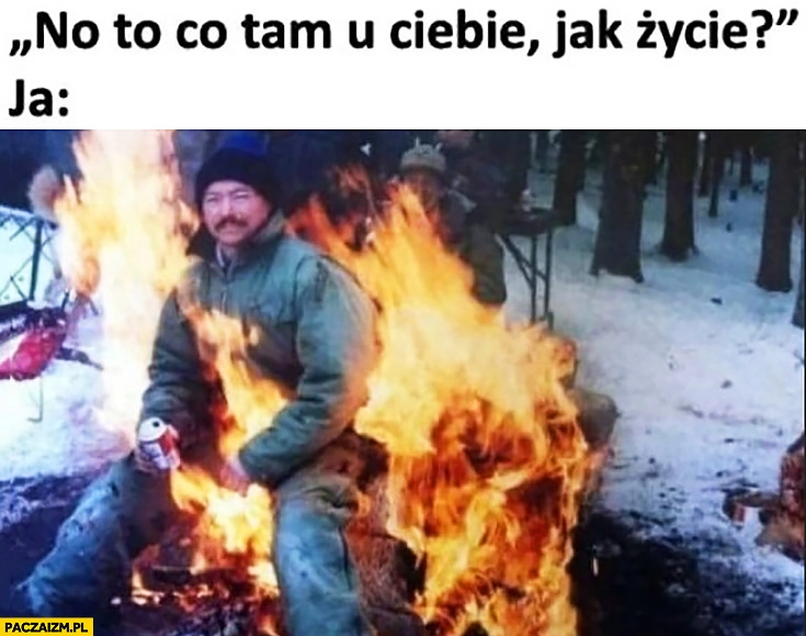 
    No to co tam u Ciebie jak życie? Ja: siedzę w ogniu ognisku