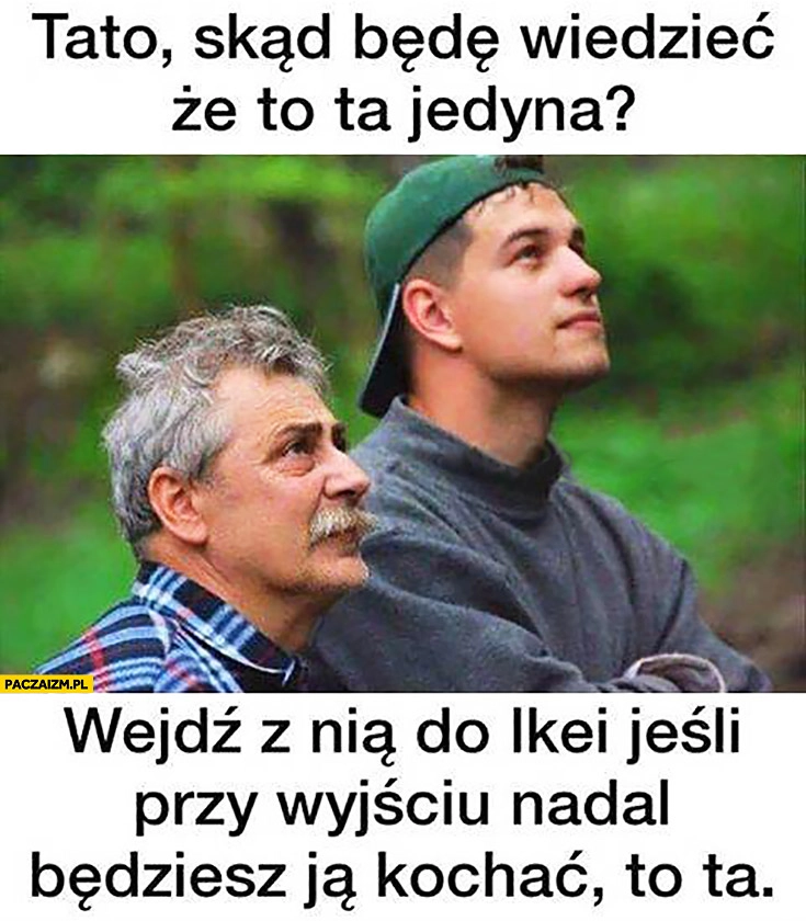 
    Tato skąd będę wiedzieć, że to ta jedyna? Wejdź z nią do Ikei, jeśli przy wyjściu nadal będziesz ją kochać to ta