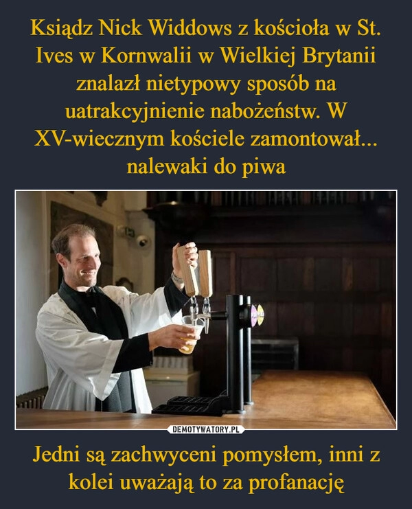 
    Ksiądz Nick Widdows z kościoła w St. Ives w Kornwalii w Wielkiej Brytanii znalazł nietypowy sposób na uatrakcyjnienie nabożeństw. W XV-wiecznym kościele zamontował... nalewaki do piwa Jedni są zachwyceni pomysłem, inni z kolei uważają to za profanację