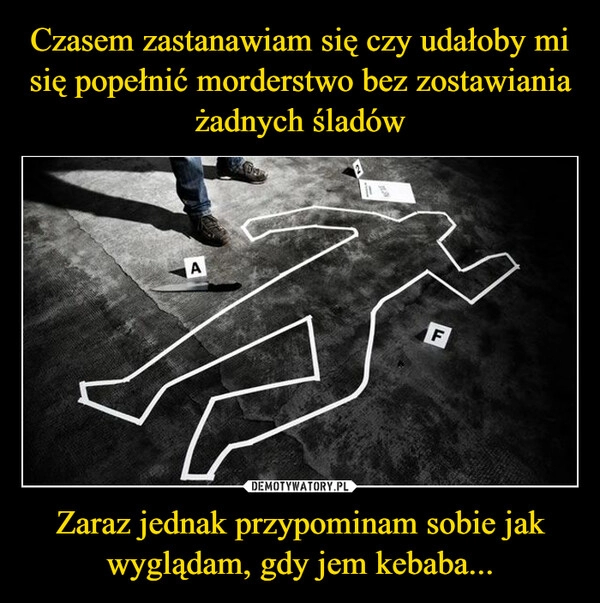 
    
Czasem zastanawiam się czy udałoby mi się popełnić morderstwo bez zostawiania żadnych śladów Zaraz jednak przypominam sobie jak wyglądam, gdy jem kebaba... 