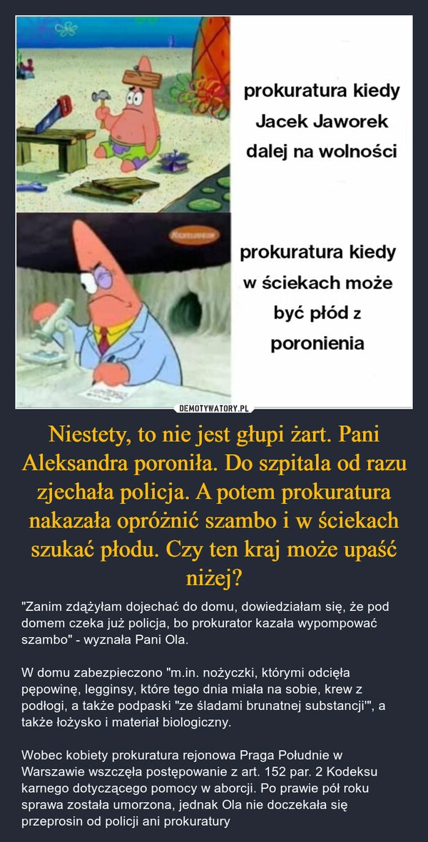 
    Niestety, to nie jest głupi żart. Pani Aleksandra poroniła. Do szpitala od razu zjechała policja. A potem prokuratura nakazała opróżnić szambo i w ściekach szukać płodu. Czy ten kraj może upaść niżej?