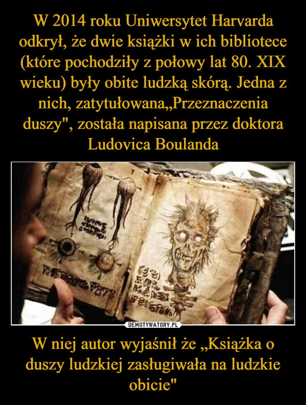 
    W 2014 roku Uniwersytet Harvarda odkrył, że dwie książki w ich bibliotece (które pochodziły z połowy lat 80. XIX wieku) były obite ludzką skórą. Jedna z nich, zatytułowana„Przeznaczenia duszy", została napisana przez doktora Ludovica Boulanda W niej autor wyjaśnił że „Książka o duszy ludzkiej zasługiwała na ludzkie obicie"