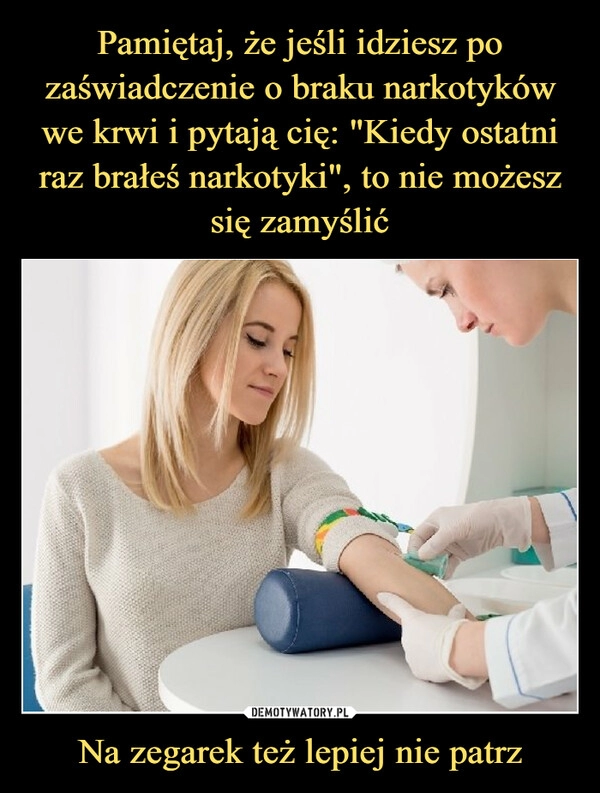 
    Pamiętaj, że jeśli idziesz po zaświadczenie o braku narkotyków we krwi i pytają cię: "Kiedy ostatni raz brałeś narkotyki", to nie możesz
się zamyślić Na zegarek też lepiej nie patrz