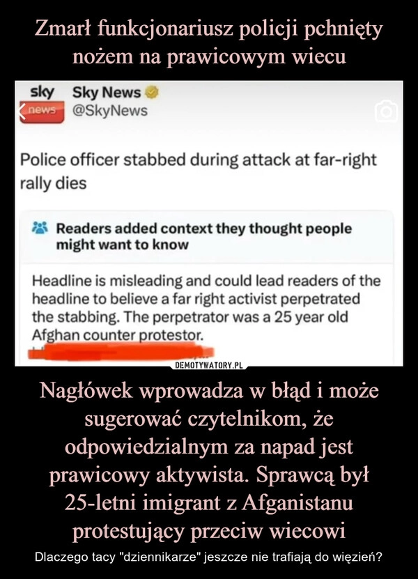 
    Zmarł funkcjonariusz policji pchnięty nożem na prawicowym wiecu Nagłówek wprowadza w błąd i może sugerować czytelnikom, że odpowiedzialnym za napad jest prawicowy aktywista. Sprawcą był 25-letni imigrant z Afganistanu protestujący przeciw wiecowi